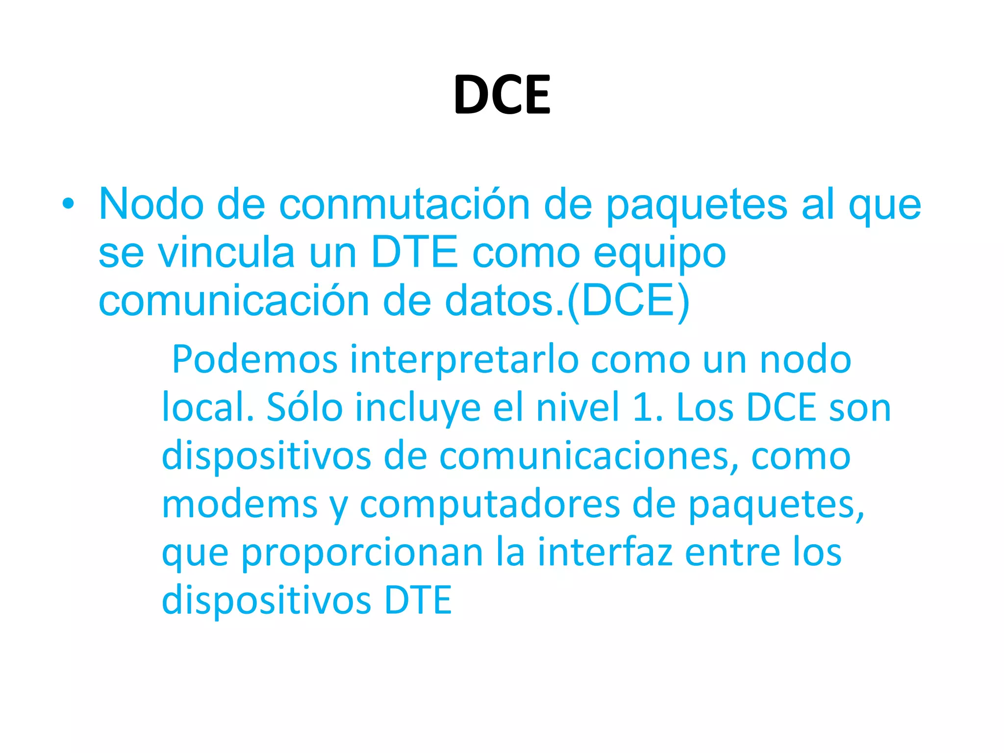 DCE
• Nodo de conmutación de paquetes al que
  se vincula un DTE como equipo
  comunicación de datos.(DCE)
      Podemos interpretarlo como un nodo
     local. Sólo incluye el nivel 1. Los DCE son
     dispositivos de comunicaciones, como
     modems y computadores de paquetes,
     que proporcionan la interfaz entre los
     dispositivos DTE
 