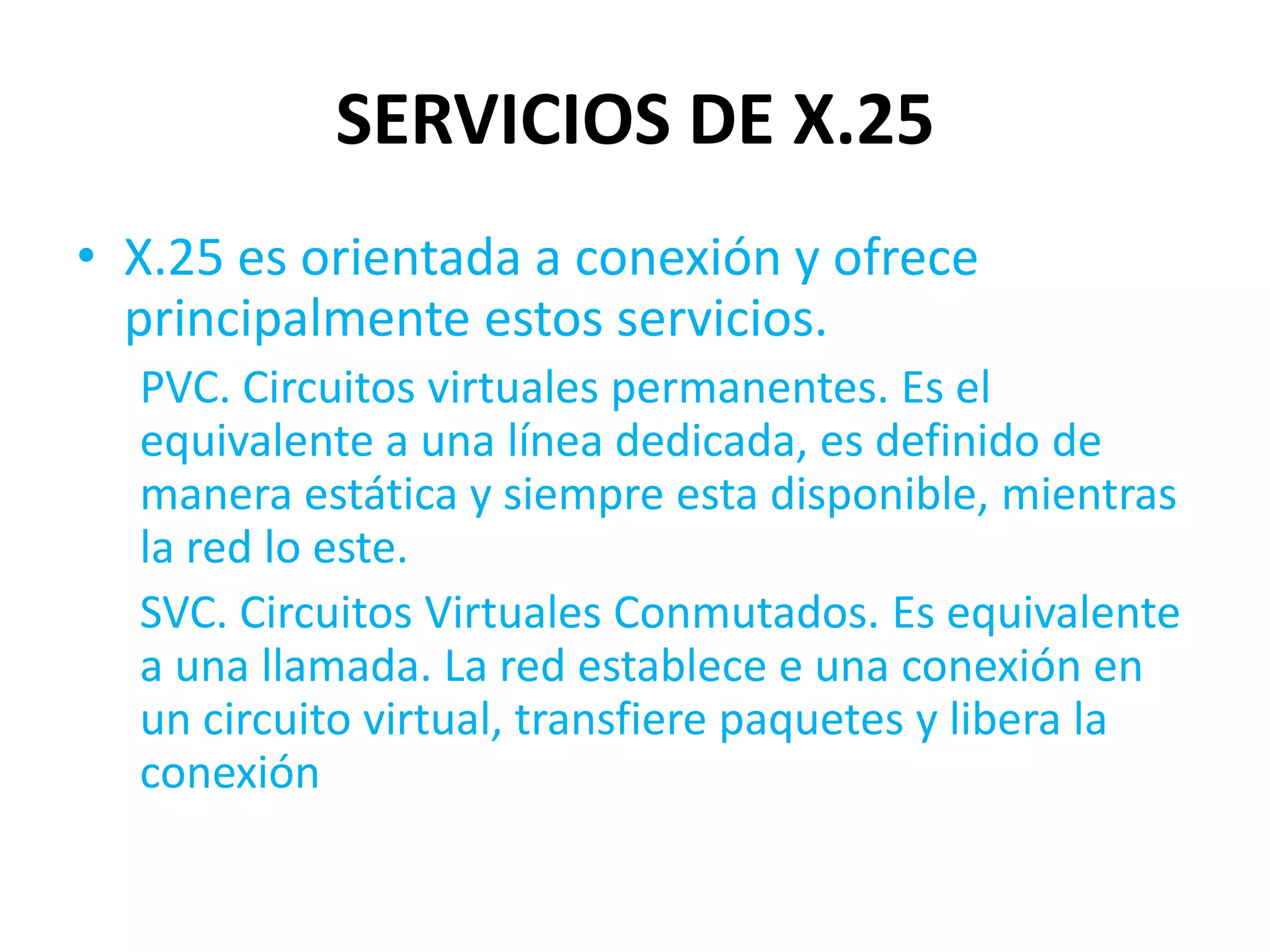 SERVICIOS DE X.25
• X.25 es orientada a conexión y ofrece
  principalmente estos servicios.
  PVC. Circuitos virtuales permanentes. Es el
  equivalente a una línea dedicada, es definido de
  manera estática y siempre esta disponible, mientras
  la red lo este.
  SVC. Circuitos Virtuales Conmutados. Es equivalente
  a una llamada. La red establece e una conexión en
  un circuito virtual, transfiere paquetes y libera la
  conexión
 