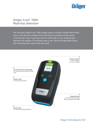 Dräger X-act® 7000
Multi-Gas Detection
The innovative Dräger X-act® 7000 analysis system consists of Dräger MicroTubes
and an opto-electronic analysis device that lets you precisely measure gases
in the low ppb range. It gives you precise results right on site, replacing slow,
expensive lab analyses. It's extremely easy to use: insert the Dräger MicroTubes,
start measuring, then read out the test result.
D-3489-2019
2.4 inch, high contrast colour display
160° viewing angle and day/night reading
mode
3-button control
For fast and easy operation
LED status indicator
Green LED glows
when test is complete
Dräger MicroTubes
For 10 measurements per gas.
Read test speciﬁcations by RFID
Automatic drive
For retracting the Dräger MicroTubes
 