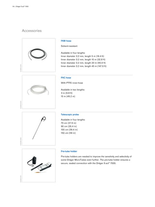 Accessories
04 | Dräger X-act® 7000
D-50851-2015
FKM hose
Solvent-resistant
Available in four lengths:
Inner diameter 3.2 mm, length 5 m (16.4 ft)
Inner diameter 3.2 mm, length 10 m (32.8 ft)
Inner diameter 3.2 mm, length 20 m (65.6 ft)
Inner diameter 3.2 mm, length 45 m (147.6 ft)
D-50855-2015
PVC hose
With PTFE inner-hose
Available in two lengths:
3 m (9.8 ft)
15 m (49.2 m)
D-25396-2009
Telescopic probe
Available in four lengths:
70 cm (27.6 in)
90 cm (35.4 in)
100 cm (39.4 in)
150 cm (59 in)
D-6549-2017
Pre-tube holder
Pre-tube holders are needed to improve the sensitivity and selectivity of
some Dräger MicroTubes even further. The pre-tube holder ensures a
secure, sealed connection with the Dräger X-act® 7000.
 