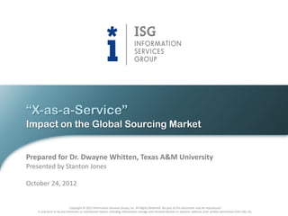 “X-as-a-Service”
Impact on the Global Sourcing Market


Prepared for Dr. Dwayne Whitten, Texas A&M University
Presented by Stanton Jones

October 24, 2012


                           Copyright © 2012 Information Services Group, Inc. All Rights Reserved. No part of this document may be reproduced
   in any form or by any electronic or mechanical means, including information storage and retrieval devices or systems, without prior written permission from ISG, Inc.
 