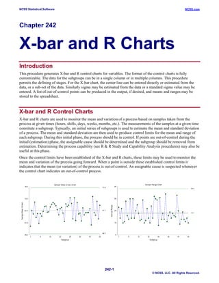 NCSS Statistical Software NCSS.com
242-1
© NCSS, LLC. All Rights Reserved.
Chapter 242
X-bar and R Charts
Introduction
This procedure generates X-bar and R control charts for variables. The format of the control charts is fully
customizable. The data for the subgroups can be in a single column or in multiple columns. This procedure
permits the defining of stages. For the X-bar chart, the center line can be entered directly or estimated from the
data, or a sub-set of the data. Similarly sigma may be estimated from the data or a standard sigma value may be
entered. A list of out-of-control points can be produced in the output, if desired, and means and ranges may be
stored to the spreadsheet.
X-bar and R Control Charts
X-bar and R charts are used to monitor the mean and variation of a process based on samples taken from the
process at given times (hours, shifts, days, weeks, months, etc.). The measurements of the samples at a given time
constitute a subgroup. Typically, an initial series of subgroups is used to estimate the mean and standard deviation
of a process. The mean and standard deviation are then used to produce control limits for the mean and range of
each subgroup. During this initial phase, the process should be in control. If points are out-of-control during the
initial (estimation) phase, the assignable cause should be determined and the subgroup should be removed from
estimation. Determining the process capability (see R & R Study and Capability Analysis procedures) may also be
useful at this phase.
Once the control limits have been established of the X-bar and R charts, these limits may be used to monitor the
mean and variation of the process going forward. When a point is outside these established control limits it
indicates that the mean (or variation) of the process is out-of-control. An assignable cause is suspected whenever
the control chart indicates an out-of-control process.
 