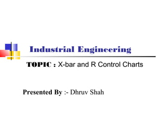 Industrial Engineering
Presented By :- Dhruv Shah
TOPIC : X-bar and R Control Charts
 