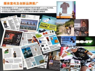 媒体宣传及创新品牌推广
*美国体育频道FOX TV’S 体育科学实验室节目测试并报道了x-bionic杰出性能。
*X-BIONIC为电影特种部队G.I.Joe 及舞蹈剧2046演员提供功能性服装。
*多项奥运会资格赛以及包括环法自行车等多项赛事的比赛服装。
 