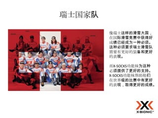 瑞士国家队

        像瑞士这样的滑雪大国，
        在国际滑雪竞赛中获得好
        成绩已经成为一种必须。
        这种必须要求瑞士滑雪队
        需要有更好的装备和更好
        的表现。

        而X-SOCKS功能袜为这种
        必须提供了更好的支持。
        X-SOCKS功能袜帮助他们
        在世界级的比赛中有更好
        的表现，取得更好的成绩。
 