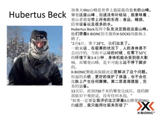 加拿大YAU山峰是世界上最陡最冷最长的山峰。
Hubertus Beck   攀登这座山峰，沿途没有补给站，就意味着，
                登山者需要带上所有的东西：食品、睡袋、
                防寒设备以及很多的水。
                Hubertus Beck及四个队友决定挑战这座山峰。
                他们穿着X-BIONC仿生服和X-SOCKS功能袜上
                路了。
                “2月6日，零下28°C，我们出发了。
                一般来说，在极寒的状况下，人的身体是不
                会出汗的。当你不运动的时候，在零下50°C
                的环境下呆3-4分钟，身体机能会受到很大影
                响。而攀登山峰，是不可能永远不停下脚步
                的。
                X-BIONIC聚能高保暖决定层解决了这个问题。
                恒温的系统，更好的保护了体温，也不会在
                皮肤上产生任何摩擦。第二层是海狸服，完
                美的装备。
                13天后，直到730千米的攀登完成后，我的脚
                部依旧干爽舒适，没有任何水泡。”
                “如果一定要让我评价这次穿着X品牌穿越YAU
                的经历，我只能用壮观来形容了”
 
