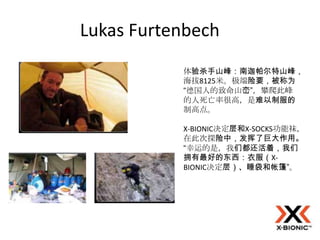 Lukas Furtenbech
           体验杀手山峰：南迦帕尔特山峰，
           海拔8125米。极端险要，被称为
           “德国人的致命山峦”，攀爬此峰
           的人死亡率很高，是难以制服的
           制高点。

           X-BIONIC决定层和X-SOCKS功能袜，
           在此次探险中，发挥了巨大作用。
           “幸运的是，我们都还活着，我们
           拥有最好的东西：衣服（X-
           BIONIC决定层）、睡袋和帐篷”。
 