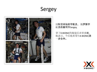 Sergey

     国际空间站的宇航员、 俄罗斯宇
     航员的副司令Sergey,

     穿了X-BIONIC的服装后非常喜欢,
     他表示，今后他希望与X-BIONIC进
     一步合作。
 
