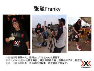 张驰Franky




中国极限轮滑第一人。获得2011年印尼IOXC比赛冠军。
穿着X-SOCKS功能袜的轮滑系列，感觉脚底很干爽，跟其他袜子比，脚底不
会滑。支撑力很明显，在运动的过程中，给双脚很好的保护。
 