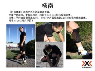 杨南
《时尚健康》杂志户外及汽车频道主编。
酷爱户外运动。参加过2009—2011年的北京国际马拉松比赛。
反馈：平时自己极限是2公里，但使用X产品后跑到3.5公里时极未感觉疲惫，
给予X-SOCKS给高评价！
 