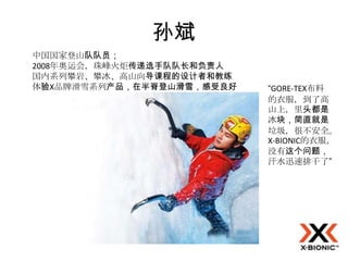 孙斌
中国国家登山队队员；
2008年奥运会，珠峰火炬传递选手队队长和负责人
国内系列攀岩、攀冰、高山向导课程的设计者和教练
体验X品牌滑雪系列产品，在半脊登山滑雪，感受良好   “GORE-TEX布料
                           的衣服，到了高
                           山上，里头都是
                           冰块，简直就是
                           垃圾，很不安全。
                           X-BIONIC的衣服，
                           没有这个问题，
                           汗水迅速排干了”
 