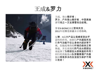 王成&罗力
   王成，登山爱好者；
   罗力，户外登山爱好者，中国高端
   滑雪场之一万龙滑雪场总经理。

   穿着X-BIONIC决定层和夹克，
   2011年初攀登新疆木日塔格峰，

   反馈：X品牌产品让我感受到出乎
   意料的作用，如旅行户外超轻夹克
   的导气功能不仅让身体内部非常干
   爽，在极度寒冷的环境仍保持正常
   体温，并且背部的热气会从颈部出
   来起到了为颈部及头部保温的作用！
   同行的其他登山队穿着普通户外服
   装出现很多冻伤及至因为保护不周
   而丧命！
 