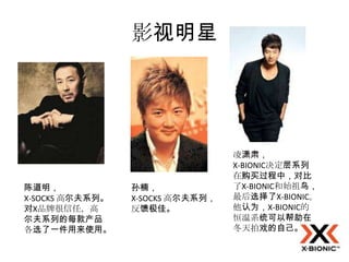 影视明星




                                  凌潇肃，
                                  X-BIONIC决定层系列
                                  在购买过程中，对比
陈道明，             孙楠，              了X-BIONIC和始祖鸟，
X-SOCKS 高尔夫系列。   X-SOCKS 高尔夫系列，   最后选择了X-BIONIC。
对X品牌很信任，高        反馈极佳。            他认为，X-BIONIC的
尔夫系列的每款产品                         恒温系统可以帮助在
各选了一件用来使用。                        冬天拍戏的自己。
 