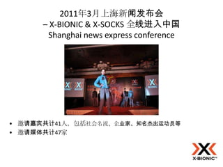 2011年3月上海新闻发布会
      – X-BIONIC & X-SOCKS 全线进入中国
       Shanghai news express conference




• 邀请嘉宾共计41人，包括社会名流、企业家、知名杰出运动员等
• 邀请媒体共计47家
 