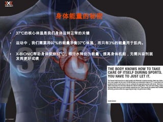 身体能量的秘密

•   37℃的核心体温是我们身体运转正常的关键

•   运动中，我们需要用97%的能量平衡37℃体温，而只有3%的能量用于肌肉。

•   X-BIONIC帮助身体保持37℃，将汗水转化为能量，提高身体机能，无需兴奋剂就
    发挥更好成绩
 