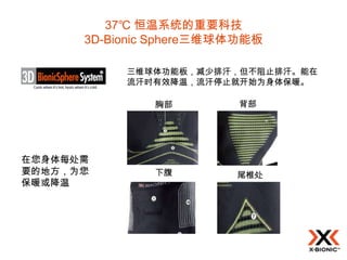 37℃ 恒温系统的重要科技
      3D-Bionic Sphere三维球体功能板

           三维球体功能板，减少排汗，但不阻止排汗。能在
           流汗时有效降温，流汗停止就开始为身体保暖。

               胸部        背部




在您身体每处需
要的地方，为您        下腹        尾椎处
保暖或降温
 