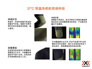 37℃ 恒温系统的其他科技

                  伸缩护膝
伸缩护肘              使膝盖不再受冷。其手风琴设计原理在膝盖弯
弯曲时，肘部衬垫展开附加的     曲运动时凸显其隔绝寒冷的特色，不会散失热
保暖空气衬垫。根据手风琴原     量且不易磨损。
理针织的衬垫能有效保温，减
少疲劳。




                  针对膝盖窝处出汗多,“环状气流调节带”运用
                  精纺环形针织面料，使汗水在体热的带动下
                  排出体外，避免膝盖因急冷造成危害。
保暖肩垫
呈波浪状的材料设计使肩膀衣
物避免过于水平，为储藏有体
温的空气留下空间。出色的保
护将刺骨寒冷拒之门外。
 