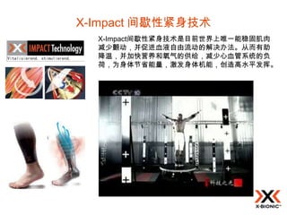 X-Impact 间歇性紧身技术
  X-Impact间歇性紧身技术是目前世界上唯一能稳固肌肉
  减少颤动，并促进血液自由流动的解决办法。从而有助
  降温，并加快营养和氧气的供给，减少心血管系统的负
  荷，为身体节省能量，激发身体机能，创造高水平发挥。
 