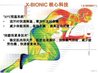 X-BIONIC 核心科技

“37℃恒温系统”
•   流汗时快速降温，寒冷时及时保暖
•   减少体能消耗，保持干爽 ；提高运动成绩；

“间歇性紧身技术”
•  稳定肌肉和关节，促进血液循环，加快氧气供给，减少疲
  劳伤痛，快速恢复体力。
 