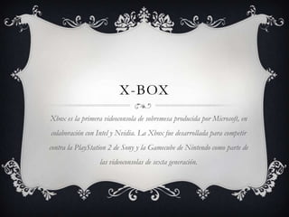 X-box Xbox es la primera videoconsola de sobremesa producida por Microsoft, en colaboración con Intel y Nvidia. La Xbox fue desarrollada para competir contra la PlayStation 2 de Sony y la Gamecube de Nintendo como parte de las videoconsolas de sexta generación. 