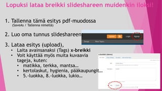 Lopuksi lataa breikki slideshareen muidenkin iloksi!
1. Tallenna tämä esitys pdf-muodossa
(SaveAs / Tallenna nimellä)
2. Luo oma tunnus slideshareen:
3. Lataa esitys (upload),
• Laita avainsanaksi (Tags) x-breikki
• Voit käyttää myös muita kuvaavia
tageja, kuten:
• matikka, terkka, mantsa…
• kertolaskut, hygienia, pääkaupungit…
• 5.-luokka, 8.-luokka, lukio…
 