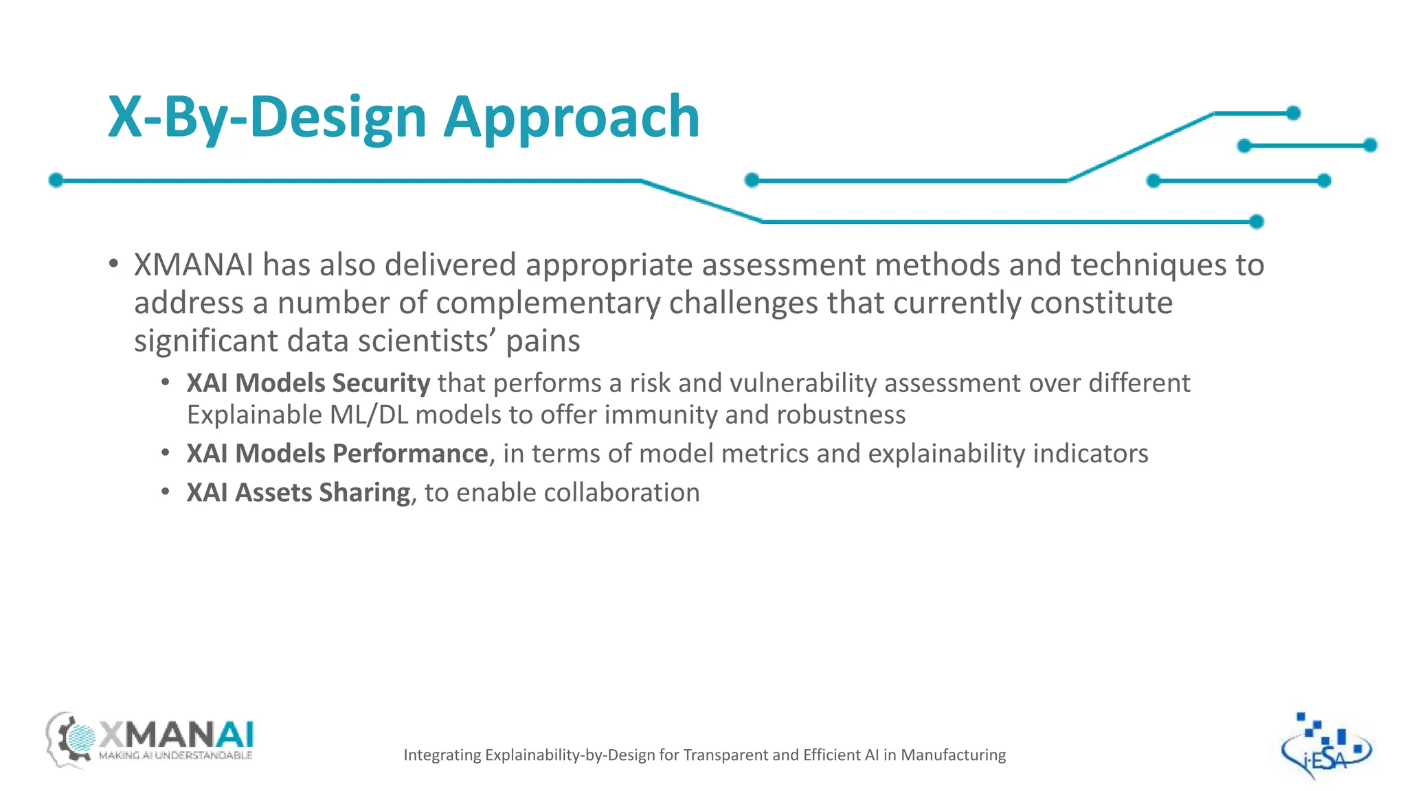 • XMANAI has also delivered appropriate assessment methods and techniques to
address a number of complementary challenges that currently constitute
significant data scientists’ pains
• XAI Models Security that performs a risk and vulnerability assessment over different
Explainable ML/DL models to offer immunity and robustness
• XAI Models Performance, in terms of model metrics and explainability indicators
• XAI Assets Sharing, to enable collaboration
Integrating Explainability-by-Design for Transparent and Efficient AI in Manufacturing
X-By-Design Approach
 