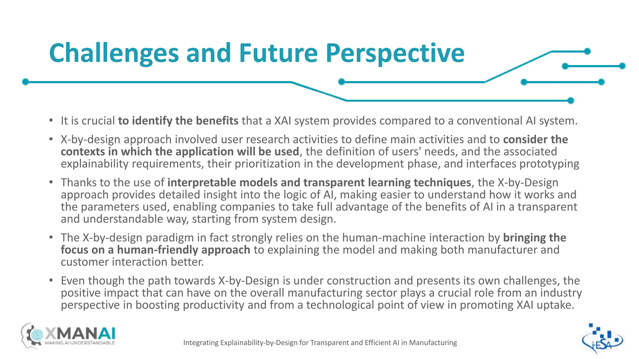 • It is crucial to identify the benefits that a XAI system provides compared to a conventional AI system.
• X-by-design approach involved user research activities to define main activities and to consider the
contexts in which the application will be used, the definition of users' needs, and the associated
explainability requirements, their prioritization in the development phase, and interfaces prototyping
• Thanks to the use of interpretable models and transparent learning techniques, the X-by-Design
approach provides detailed insight into the logic of AI, making easier to understand how it works and
the parameters used, enabling companies to take full advantage of the benefits of AI in a transparent
and understandable way, starting from system design.
• The X-by-design paradigm in fact strongly relies on the human-machine interaction by bringing the
focus on a human-friendly approach to explaining the model and making both manufacturer and
customer interaction better.
• Even though the path towards X-by-Design is under construction and presents its own challenges, the
positive impact that can have on the overall manufacturing sector plays a crucial role from an industry
perspective in boosting productivity and from a technological point of view in promoting XAI uptake.
Integrating Explainability-by-Design for Transparent and Efficient AI in Manufacturing
Challenges and Future Perspective
 