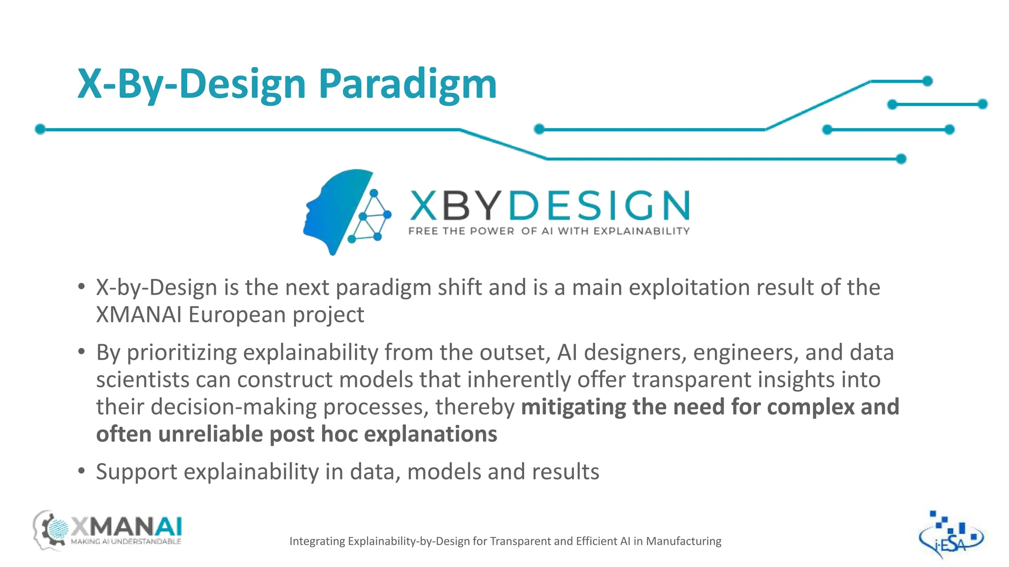 • X-by-Design is the next paradigm shift and is a main exploitation result of the
XMANAI European project
• By prioritizing explainability from the outset, AI designers, engineers, and data
scientists can construct models that inherently offer transparent insights into
their decision-making processes, thereby mitigating the need for complex and
often unreliable post hoc explanations
• Support explainability in data, models and results
Integrating Explainability-by-Design for Transparent and Efficient AI in Manufacturing
X-By-Design Paradigm
 