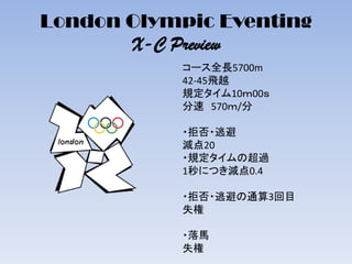 London Olympic Eventing
X-C Preview
コース全長5700m
42-45飛越
規定タイム10ｍ00ｓ
分速 570ｍ/分
・拒否・逃避
減点20
・規定タイムの超過
1秒につき減点0.4
・拒否・逃避の通算3回目
失権
・落馬
失権
 