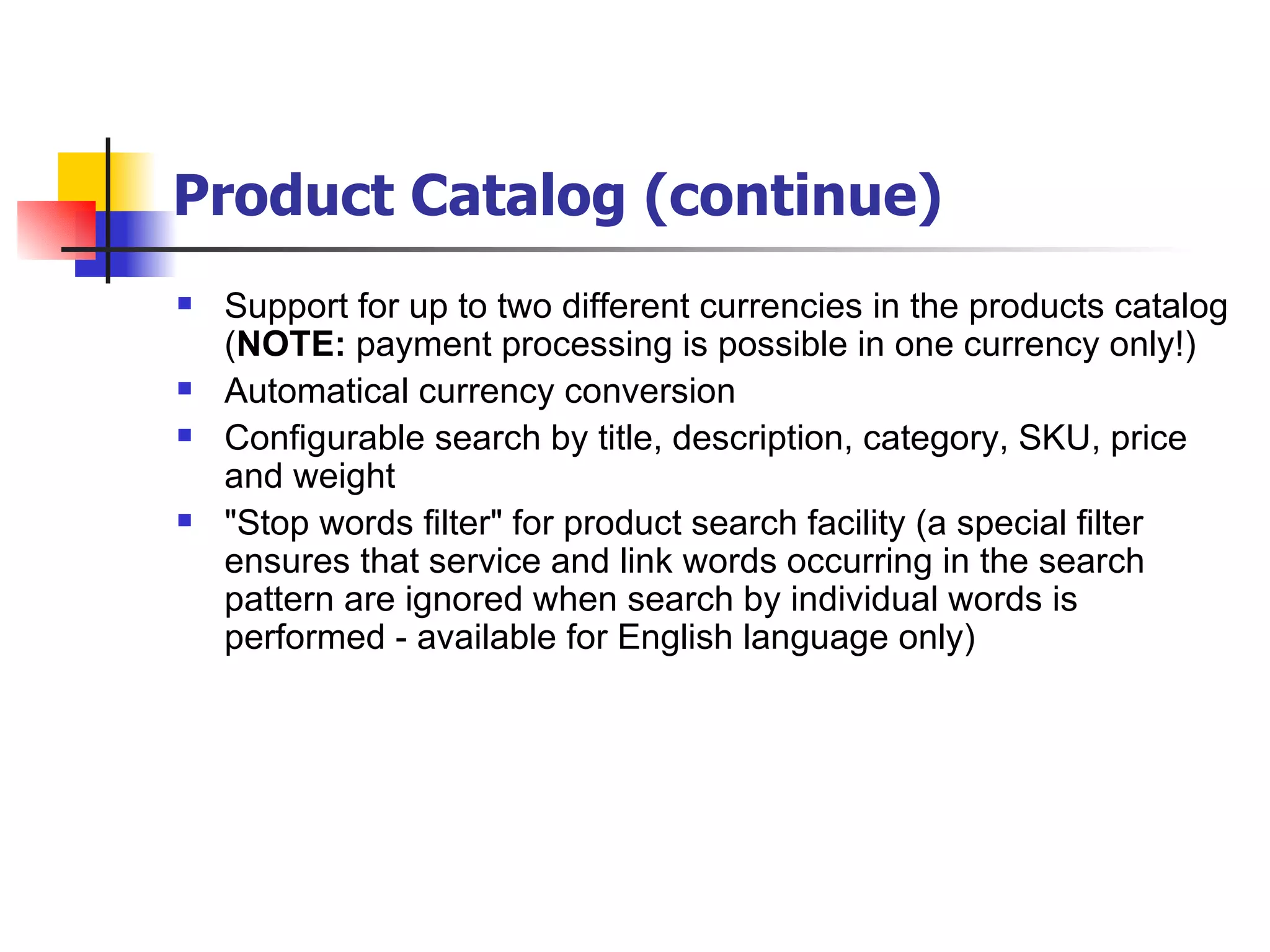 Product Catalog (continue) Support for up to two different currencies in the products catalog ( NOTE:  payment processing is possible in one currency only!) Automatical currency conversion Configurable search by title, description, category, SKU, price and weight "Stop words filter" for product search facility (a special filter ensures that service and link words occurring in the search pattern are ignored when search by individual words is performed - available for English language only) 