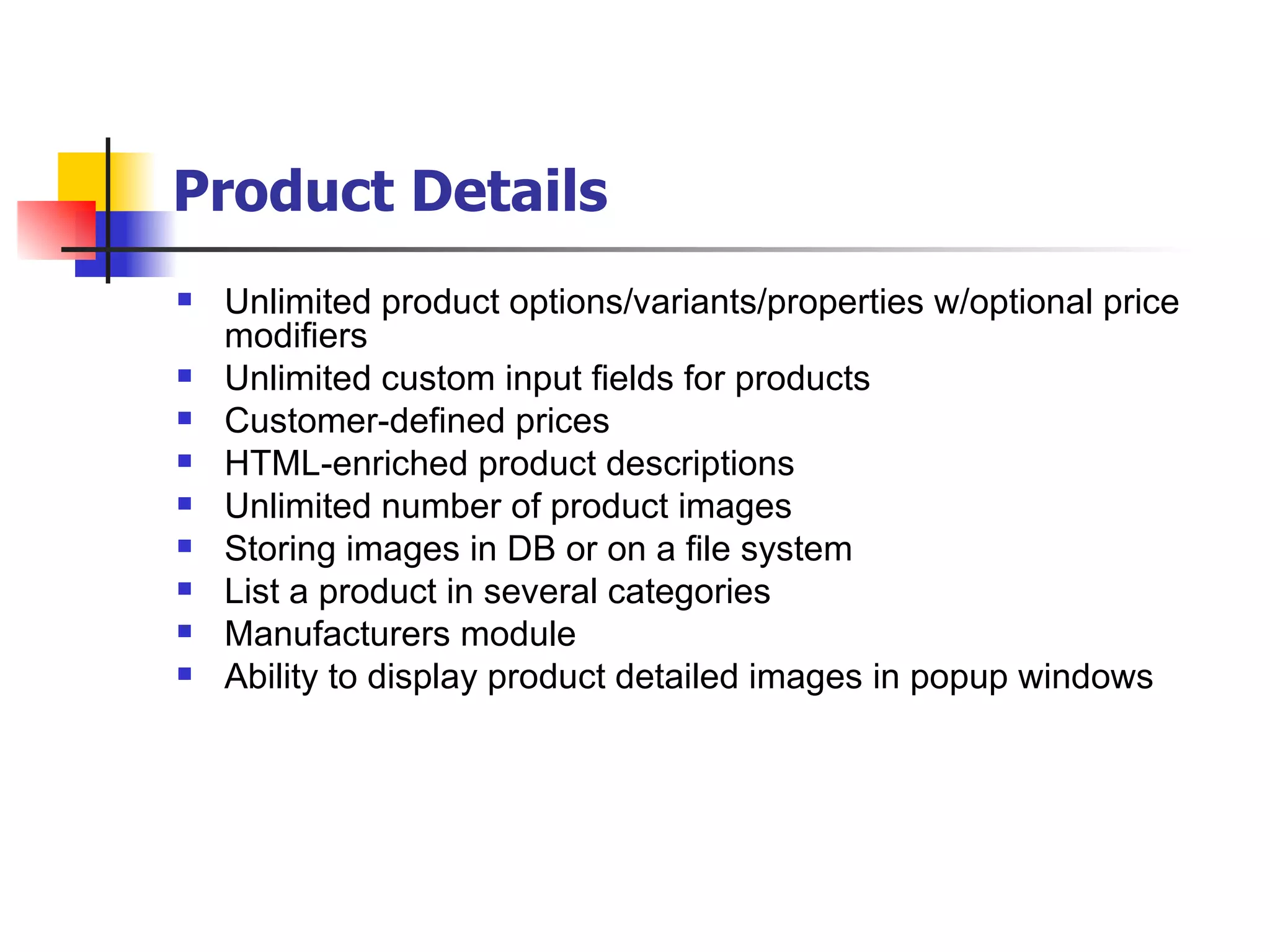 Product Details   Unlimited product options/variants/properties w/optional price modifiers Unlimited custom input fields for products Customer-defined prices HTML-enriched product descriptions Unlimited number of product images Storing images in DB or on a file system List a product in several categories Manufacturers module Ability to display product detailed images in popup windows 