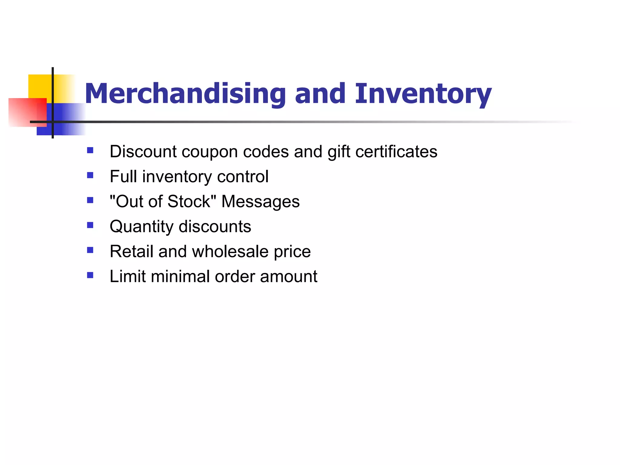 Merchandising and Inventory   Discount coupon codes and gift certificates Full inventory control "Out of Stock" Messages Quantity discounts Retail and wholesale price Limit minimal order amount 