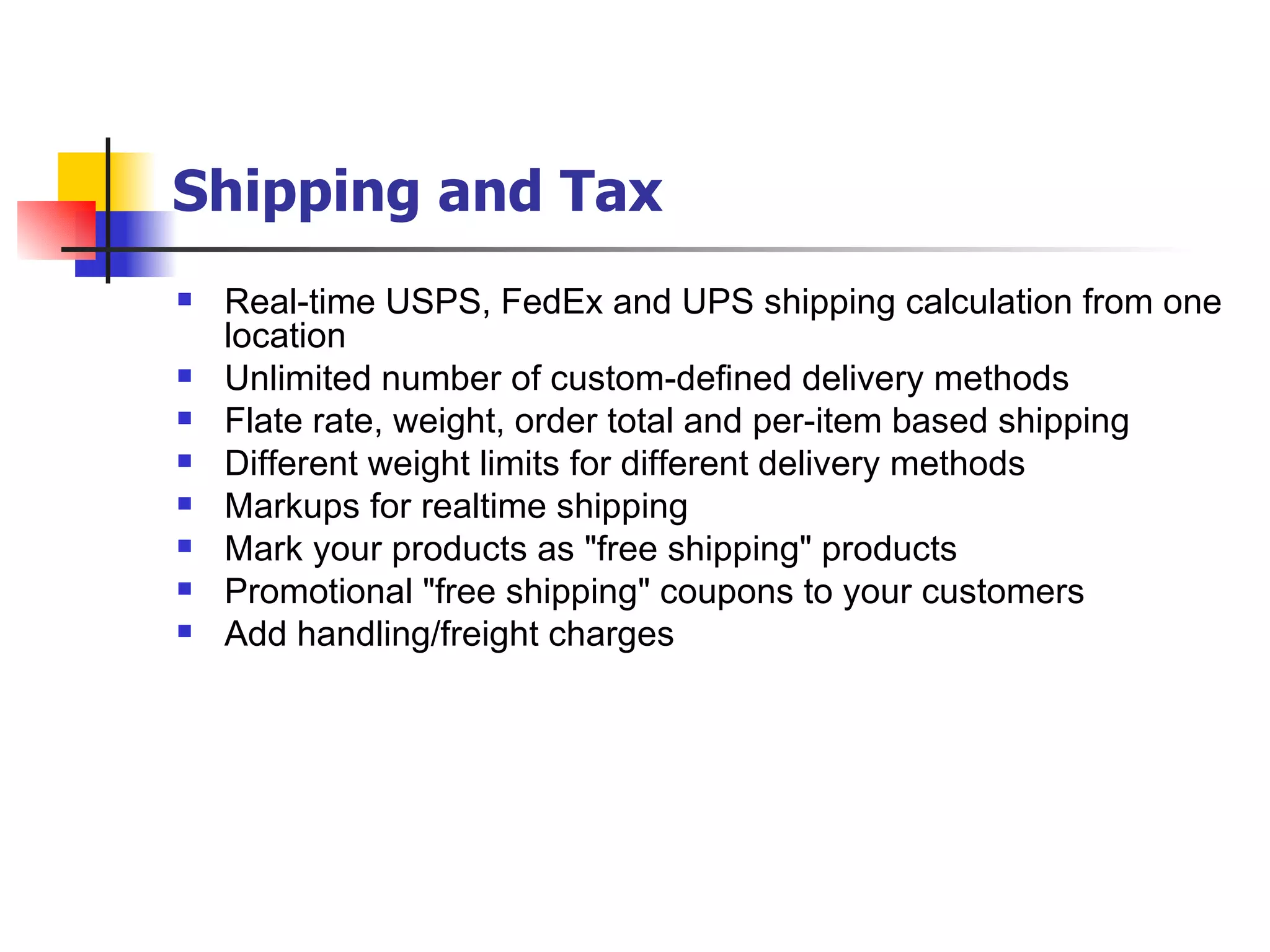 Shipping and Tax   Real-time USPS, FedEx and UPS shipping calculation from one location Unlimited number of custom-defined delivery methods Flate rate, weight, order total and per-item based shipping Different weight limits for different delivery methods Markups for realtime shipping Mark your products as "free shipping" products Promotional "free shipping" coupons to your customers Add handling/freight charges 