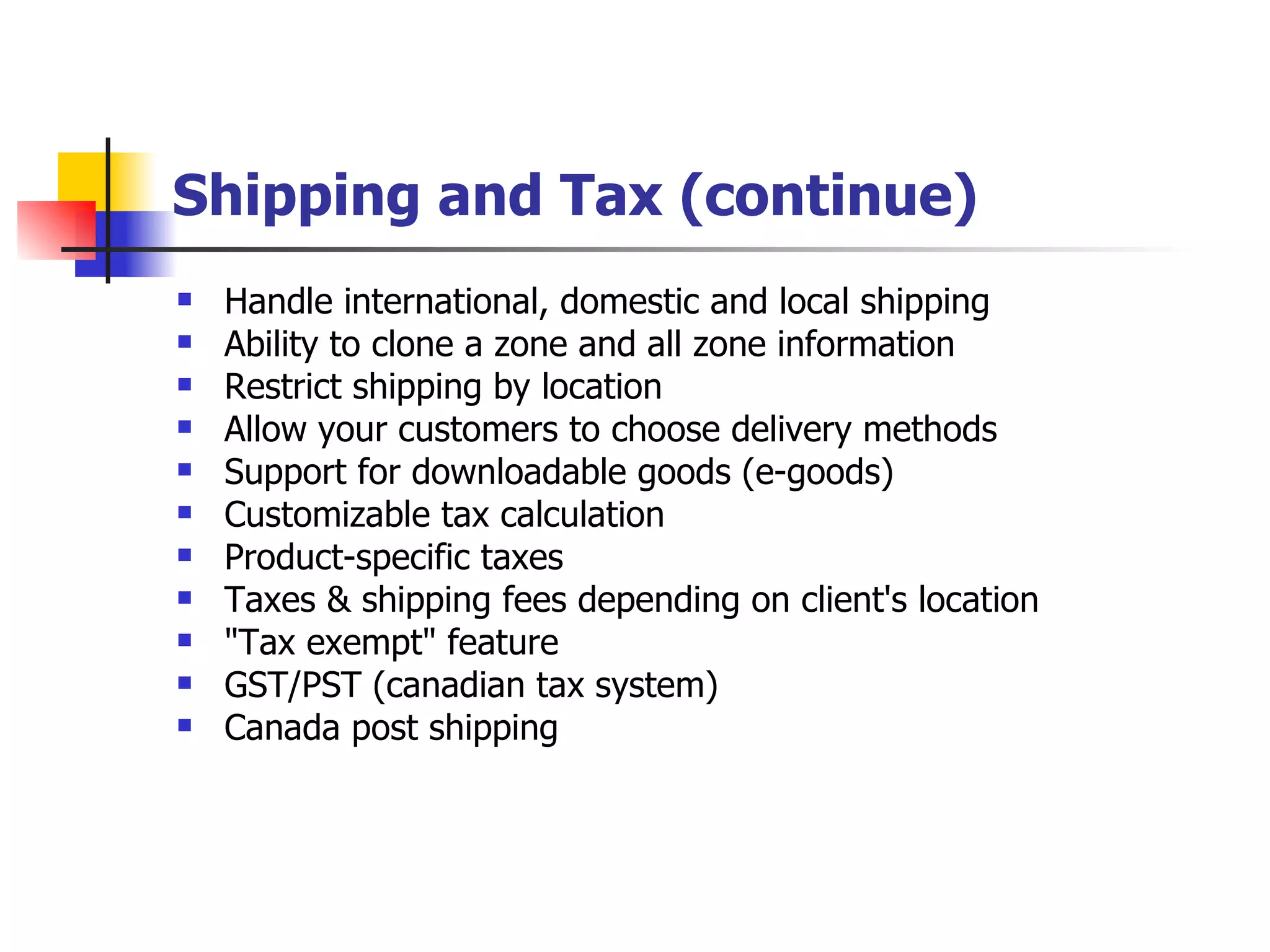Shipping and Tax (continue) Handle international, domestic and local shipping Ability to clone a zone and all zone information Restrict shipping by location Allow your customers to choose delivery methods Support for downloadable goods (e-goods) Customizable tax calculation Product-specific taxes Taxes & shipping fees depending on client's location "Tax exempt" feature GST/PST (canadian tax system) Canada post shipping 