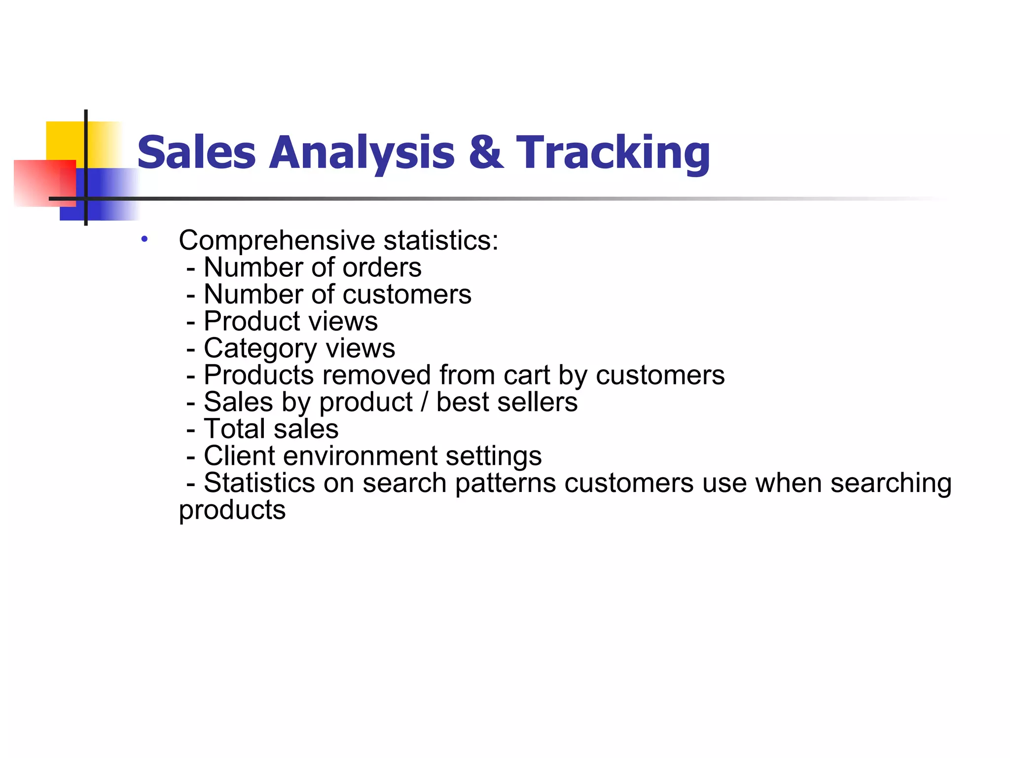 Sales Analysis & Tracking   Comprehensive statistics:  - Number of orders  - Number of customers  - Product views  - Category views  - Products removed from cart by customers  - Sales by product / best sellers  - Total sales  - Client environment settings  - Statistics on search patterns customers use when searching products 