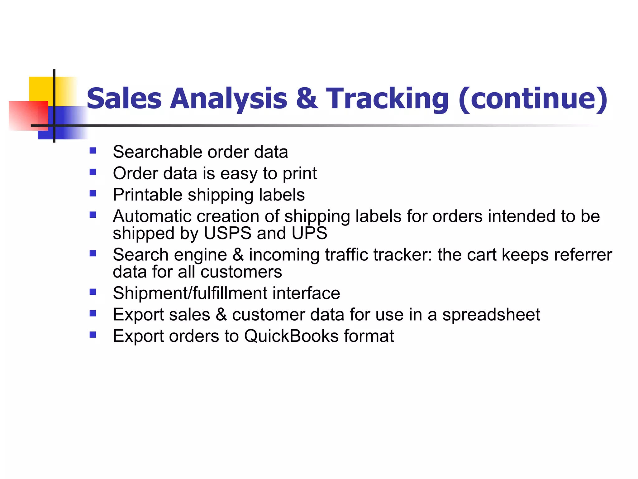 Sales Analysis & Tracking (continue) Searchable order data Order data is easy to print Printable shipping labels Automatic creation of shipping labels for orders intended to be shipped by USPS and UPS Search engine & incoming traffic tracker: the cart keeps referrer data for all customers  Shipment/fulfillment interface Export sales & customer data for use in a spreadsheet Export orders to QuickBooks format 