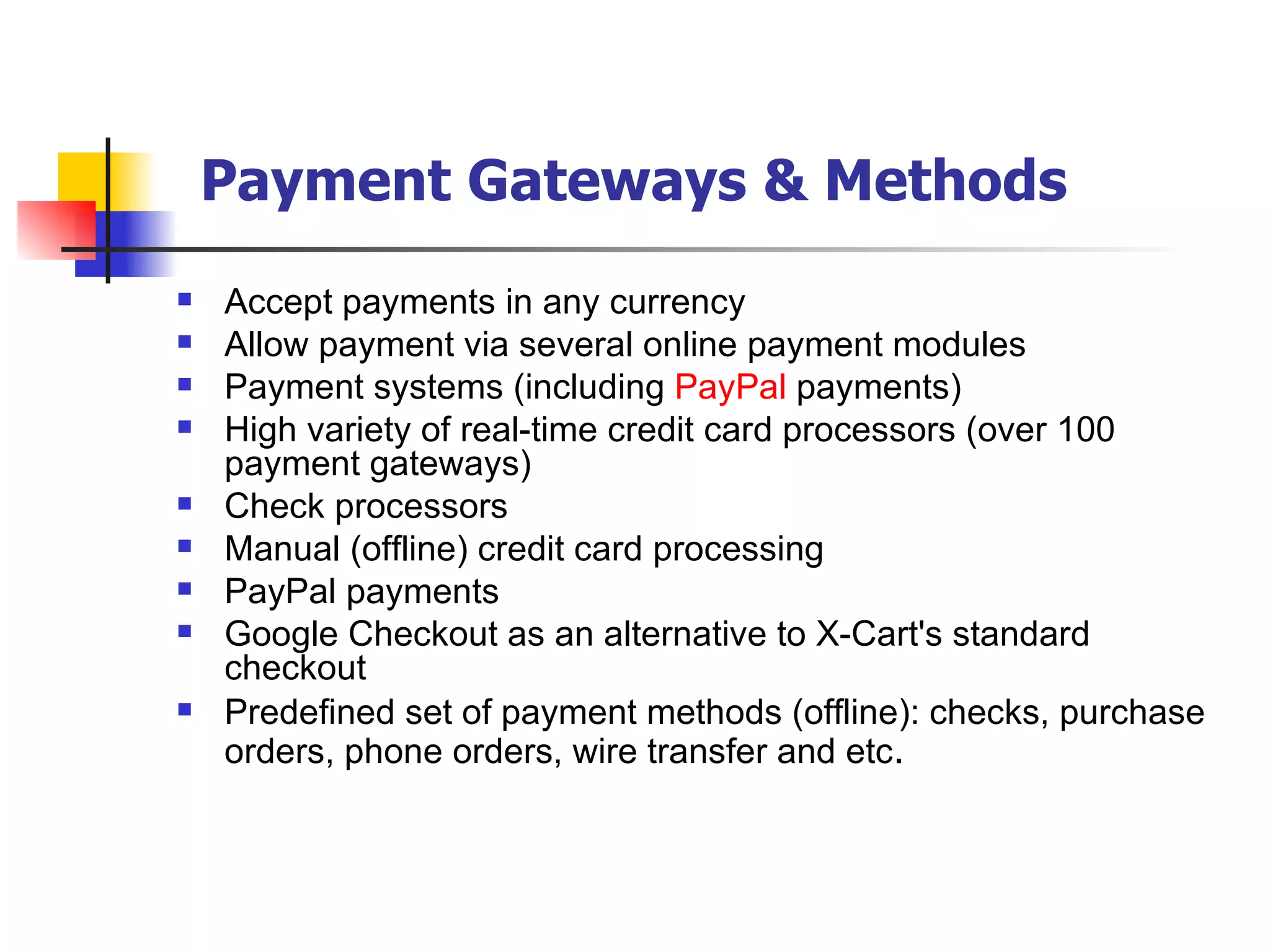 Payment Gateways & Methods Accept payments in any currency Allow payment via several online payment modules Payment systems (including  PayPal  payments) High variety of real-time credit card processors (over 100 payment gateways) Check processors Manual (offline) credit card processing PayPal payments Google Checkout as an alternative to X-Cart's standard checkout Predefined set of payment methods (offline): checks, purchase orders, phone orders, wire transfer and etc . 
