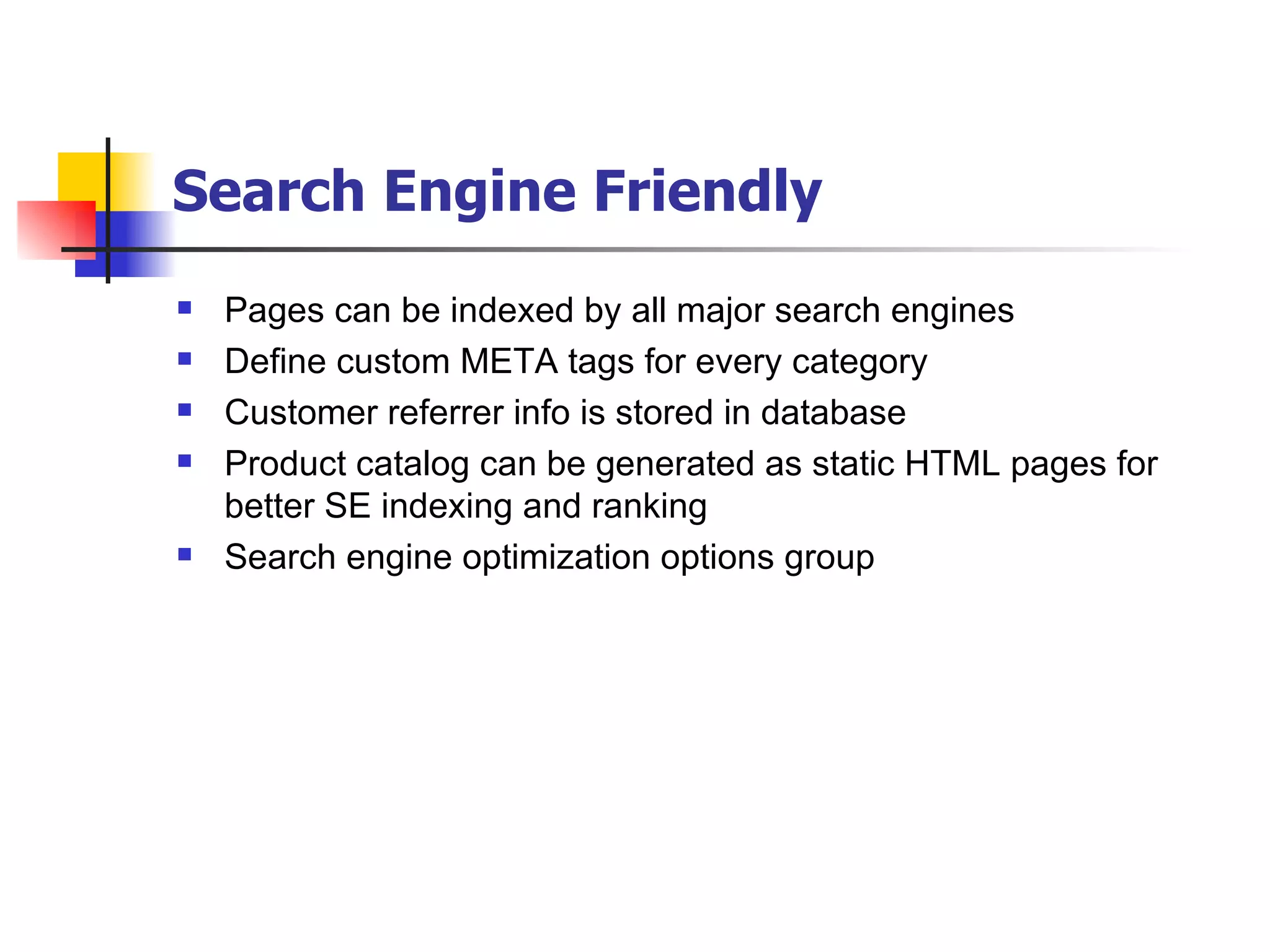 Search Engine Friendly   Pages can be indexed by all major search engines Define custom META tags for every category Customer referrer info is stored in database Product catalog can be generated as static HTML pages for better SE indexing and ranking Search engine optimization options group 