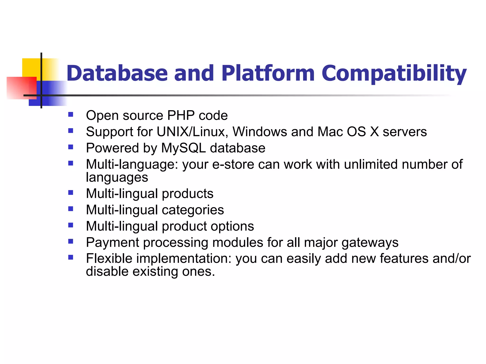 Database and Platform Compatibility   Open source PHP code Support for UNIX/Linux, Windows and Mac OS X servers Powered by MySQL database Multi-language: your e-store can work with unlimited number of languages Multi-lingual products Multi-lingual categories Multi-lingual product options Payment processing modules for all major gateways Flexible implementation: you can easily add new features and/or disable existing ones.   