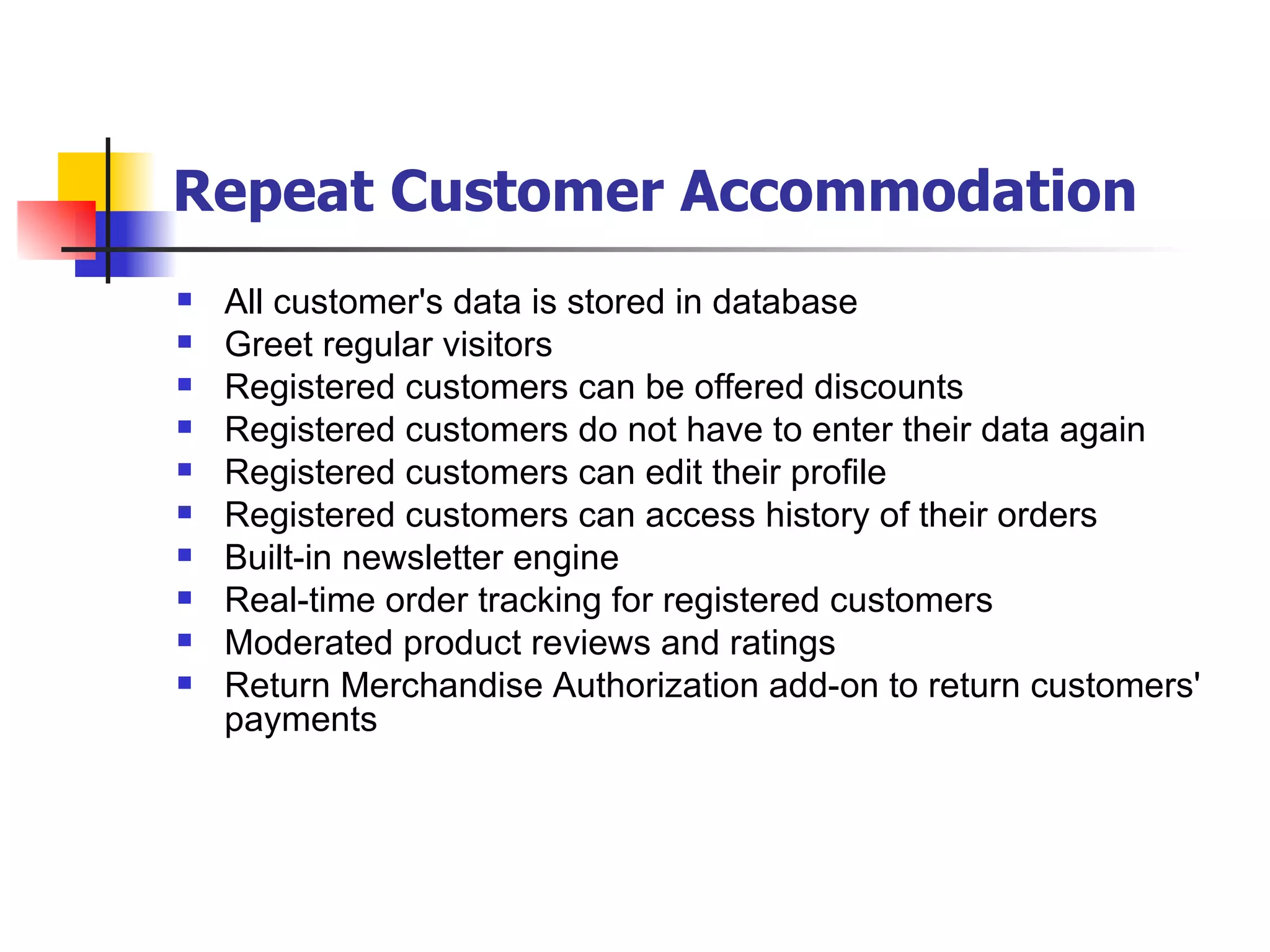 Repeat Customer Accommodation   All customer's data is stored in database Greet regular visitors Registered customers can be offered discounts Registered customers do not have to enter their data again Registered customers can edit their profile Registered customers can access history of their orders Built-in newsletter engine Real-time order tracking for registered customers Moderated product reviews and ratings Return Merchandise Authorization add-on to return customers' payments   