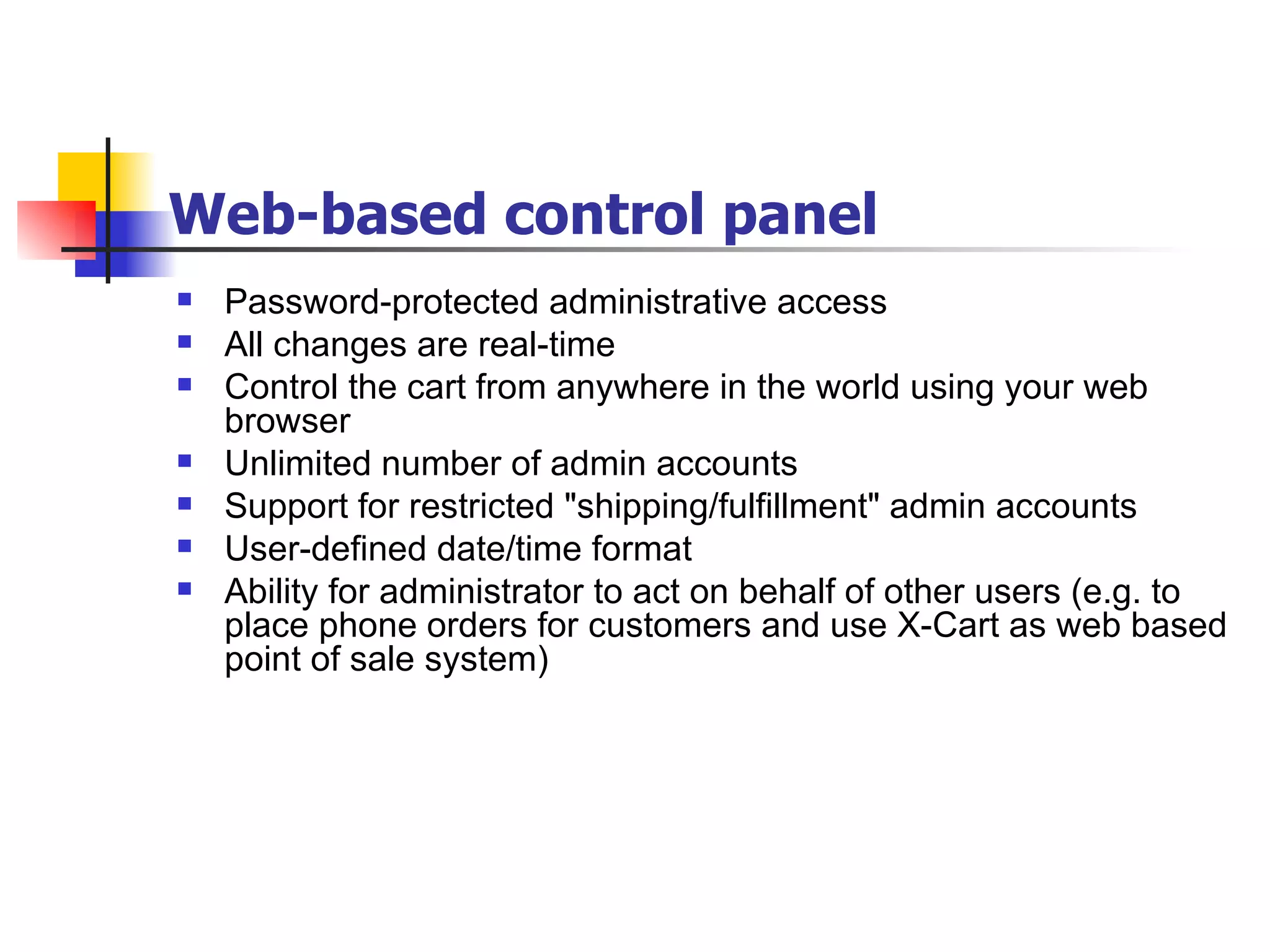 Web-based control panel Password-protected administrative access All changes are real-time Control the cart from anywhere in the world using your web browser Unlimited number of admin accounts Support for restricted "shipping/fulfillment" admin accounts User-defined date/time format Ability for administrator to act on behalf of other users (e.g. to place phone orders for customers and use X-Cart as web based point of sale system) 