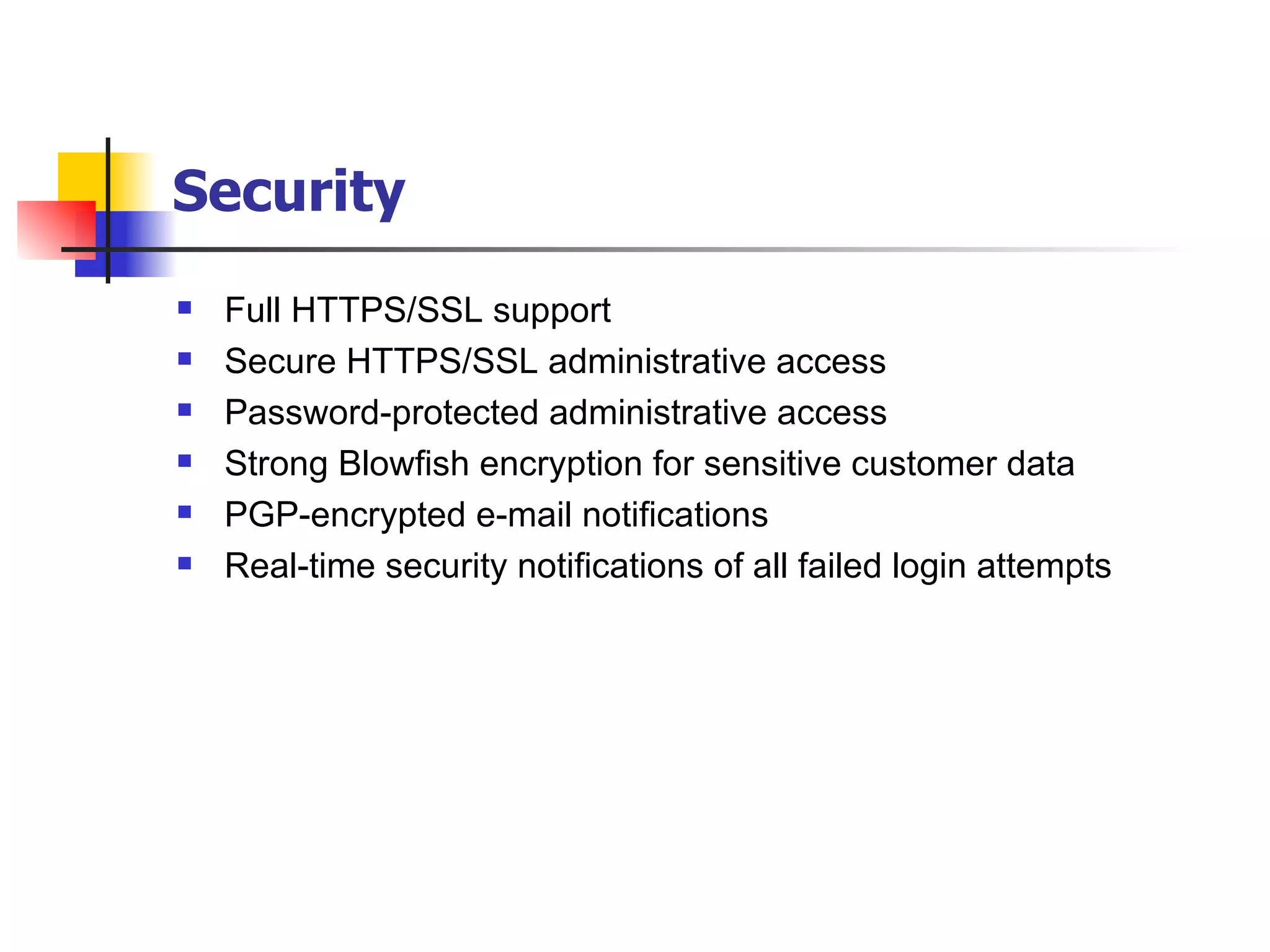 Security   Full HTTPS/SSL support Secure HTTPS/SSL administrative access Password-protected administrative access Strong Blowfish encryption for sensitive customer data PGP-encrypted e-mail notifications Real-time security notifications of all failed login attempts 