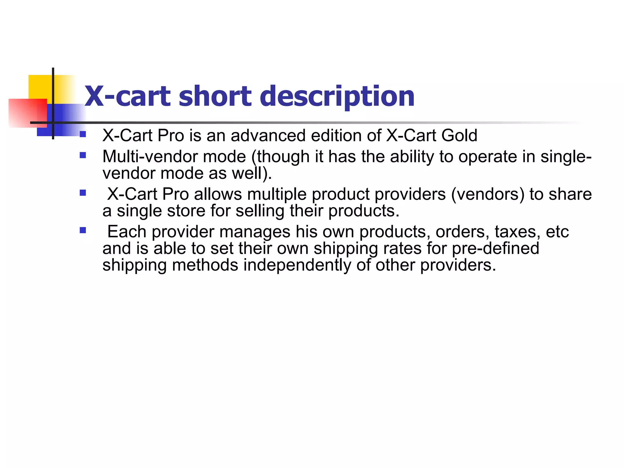 X-cart short description X-Cart Pro is an advanced edition of X-Cart Gold  Multi-vendor mode (though it has the ability to operate in single-vendor mode as well). X-Cart Pro allows multiple product providers (vendors) to share a single store for selling their products. Each provider manages his own products, orders, taxes, etc and is able to set their own shipping rates for pre-defined shipping methods independently of other providers. 