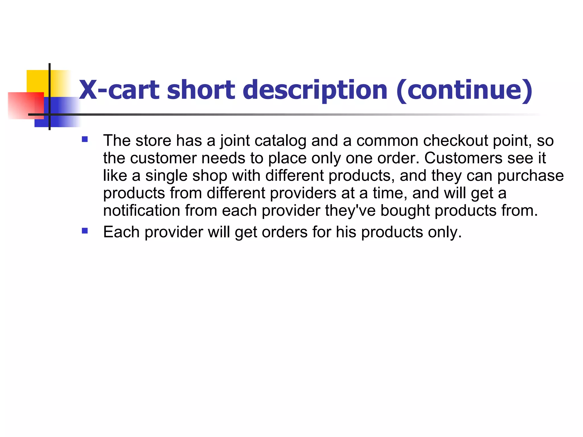 X-cart short description (continue) The store has a joint catalog and a common checkout point, so the customer needs to place only one order. Customers see it like a single shop with different products, and they can purchase products from different providers at a time, and will get a notification from each provider they've bought products from.  Each provider will get orders for his products only.  