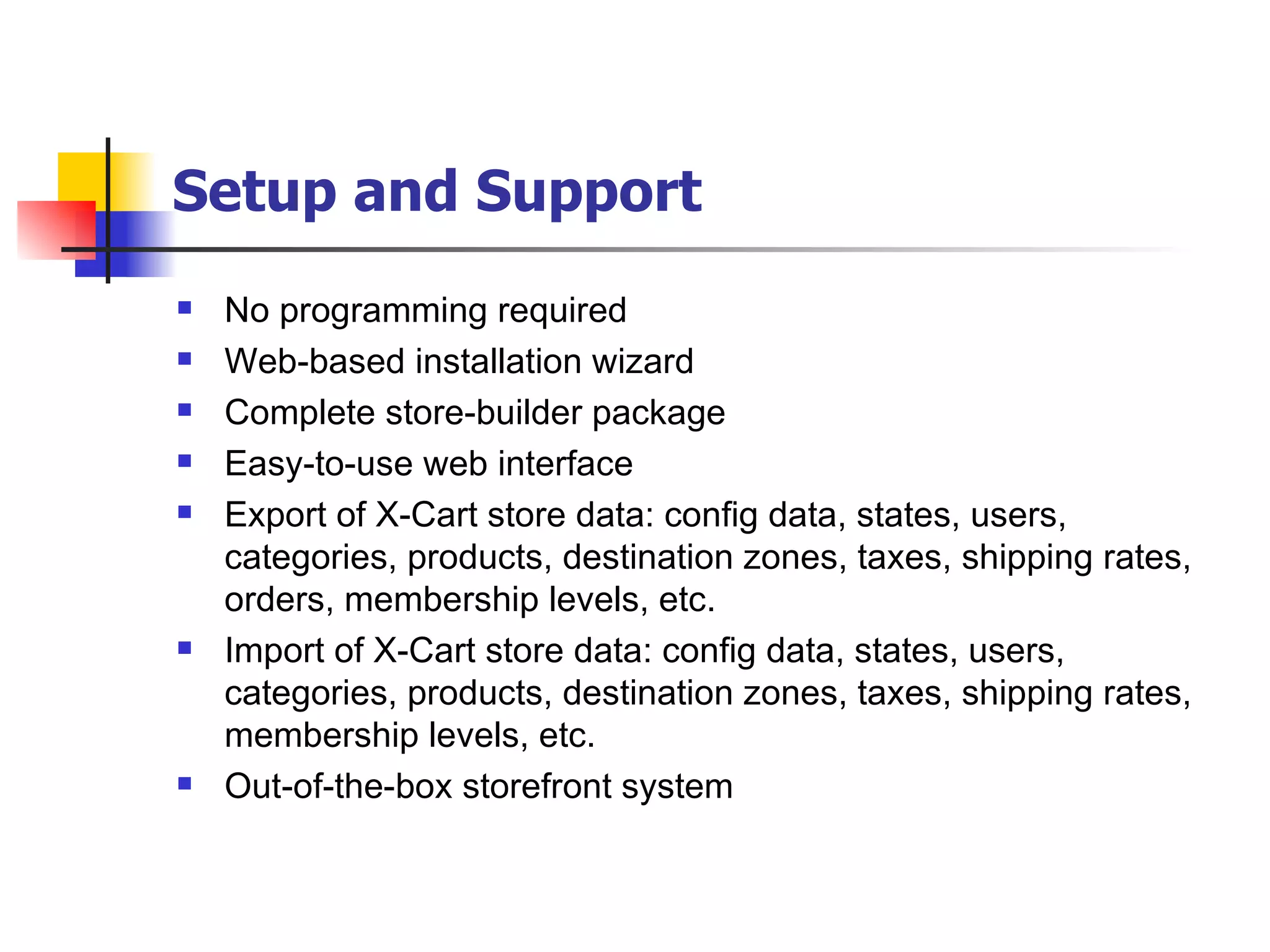 Setup and Support   No programming required Web-based installation wizard Complete store-builder package Easy-to-use web interface Export of X-Cart store data: config data, states, users, categories, products, destination zones, taxes, shipping rates, orders, membership levels, etc. Import of X-Cart store data: config data, states, users, categories, products, destination zones, taxes, shipping rates, membership levels, etc. Out-of-the-box storefront system 