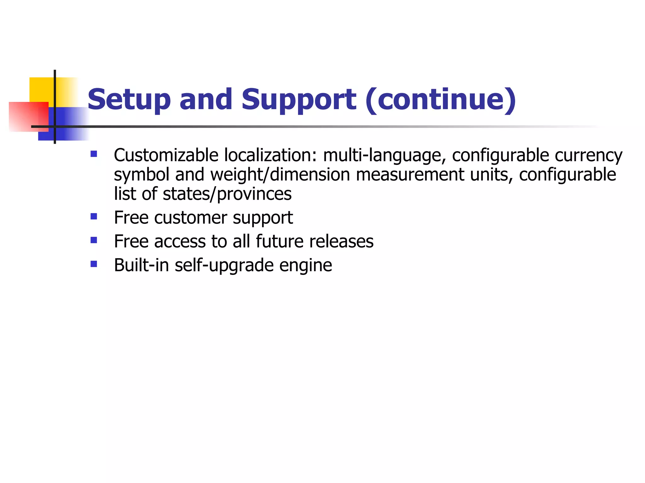Setup and Support (continue) Customizable localization: multi-language, configurable currency symbol and weight/dimension measurement units, configurable list of states/provinces Free customer support Free access to all future releases Built-in self-upgrade engine 