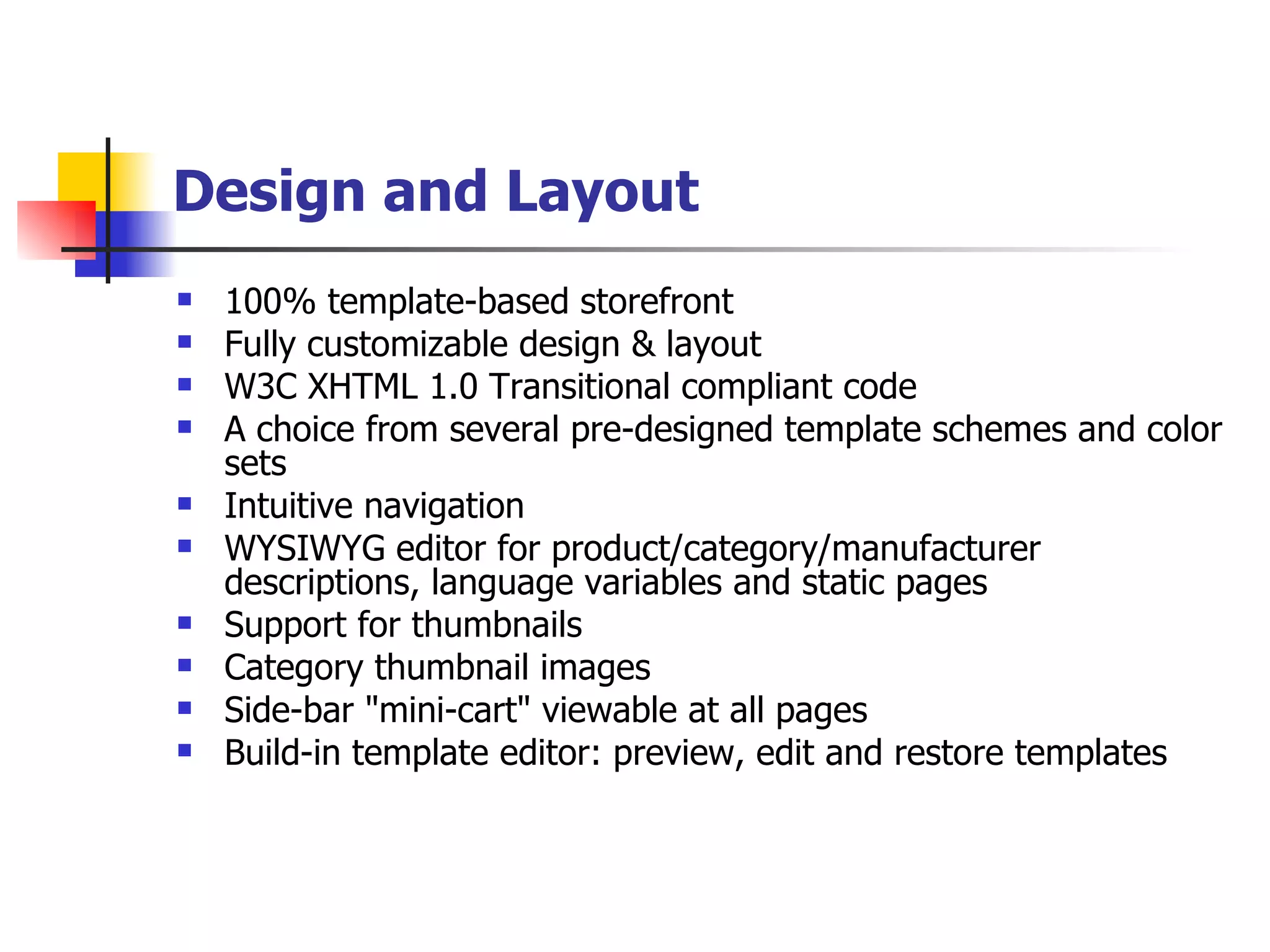 Design and Layout   100% template-based storefront Fully customizable design & layout W3C XHTML 1.0 Transitional compliant code A choice from several pre-designed template schemes and color sets Intuitive navigation WYSIWYG editor for product/category/manufacturer descriptions, language variables and static pages Support for thumbnails Category thumbnail images Side-bar "mini-cart" viewable at all pages Build-in template editor: preview, edit and restore templates 