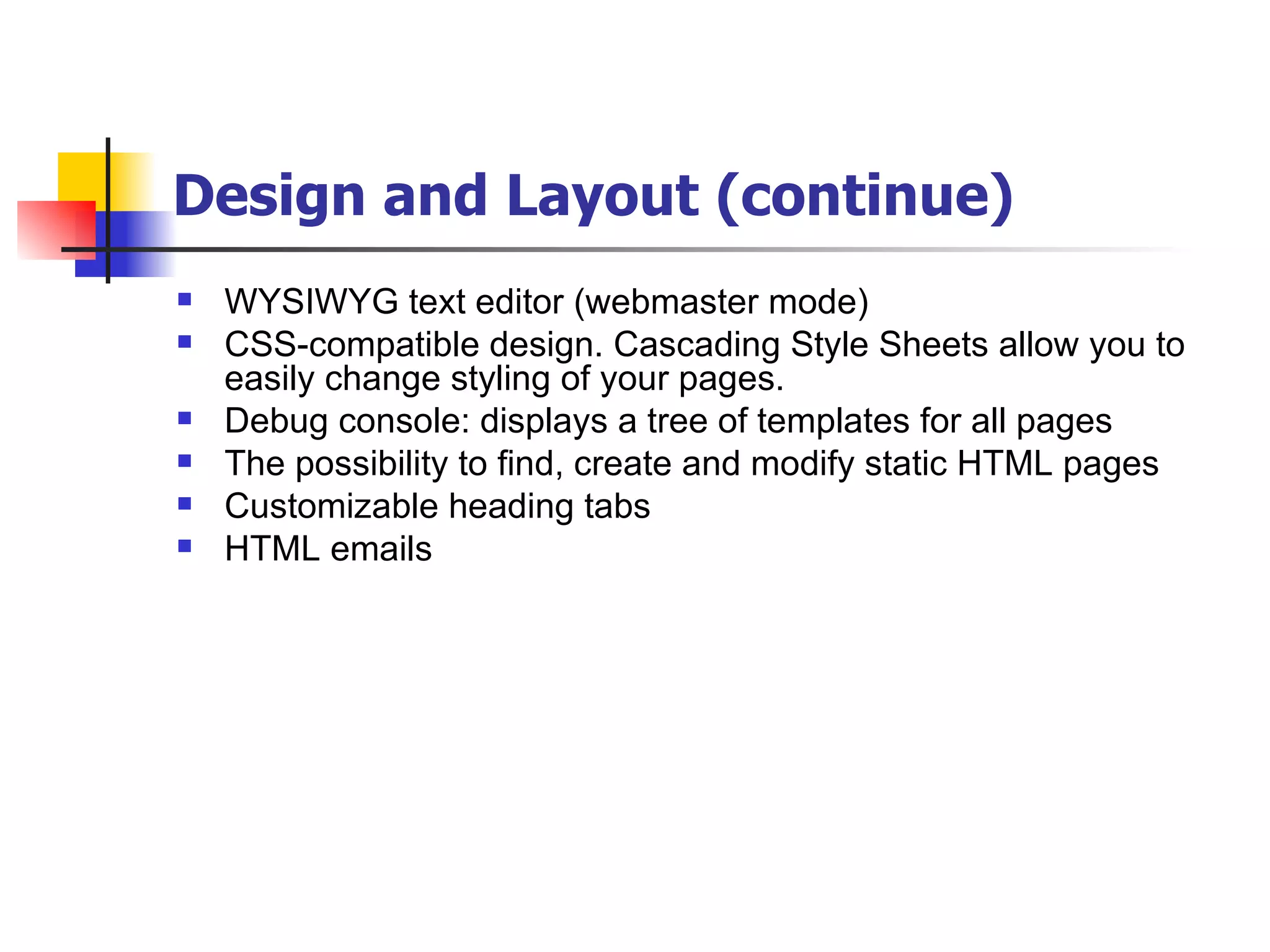 Design and Layout (continue) WYSIWYG text editor (webmaster mode) CSS-compatible design. Cascading Style Sheets allow you to easily change styling of your pages. Debug console: displays a tree of templates for all pages The possibility to find, create and modify static HTML pages Customizable heading tabs HTML emails 