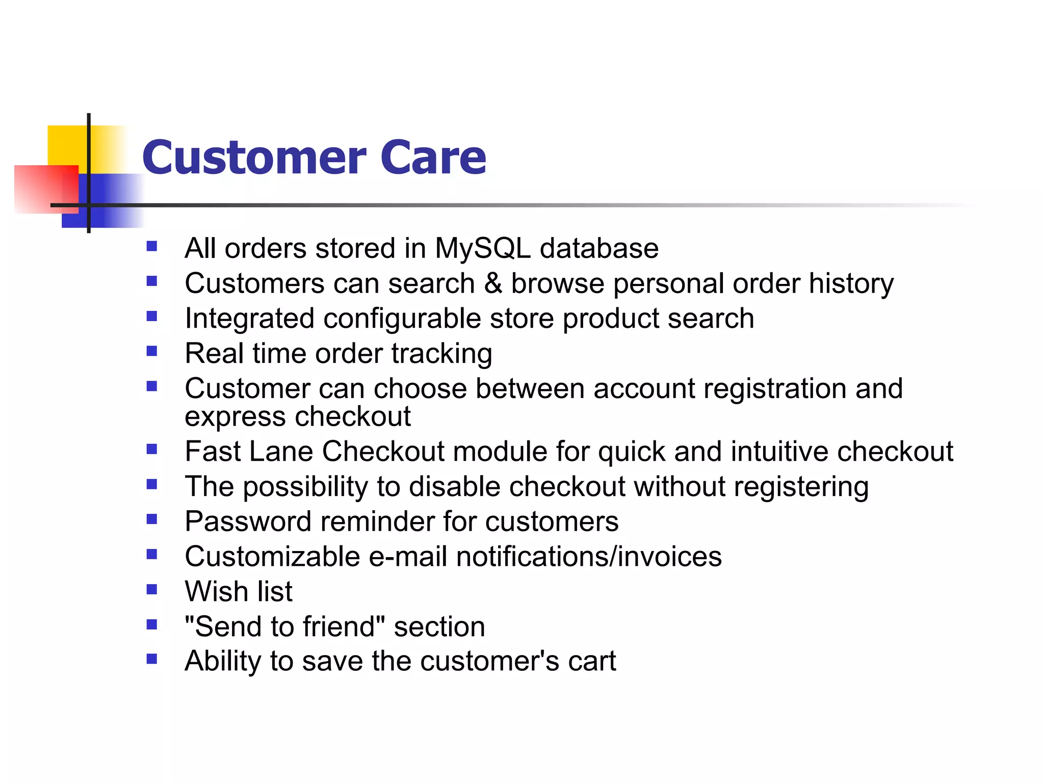 Customer Care   All orders stored in MySQL database Customers can search & browse personal order history Integrated configurable store product search Real time order tracking Customer can choose between account registration and express checkout Fast Lane Checkout module for quick and intuitive checkout The possibility to disable checkout without registering Password reminder for customers Customizable e-mail notifications/invoices Wish list "Send to friend" section Ability to save the customer's cart   
