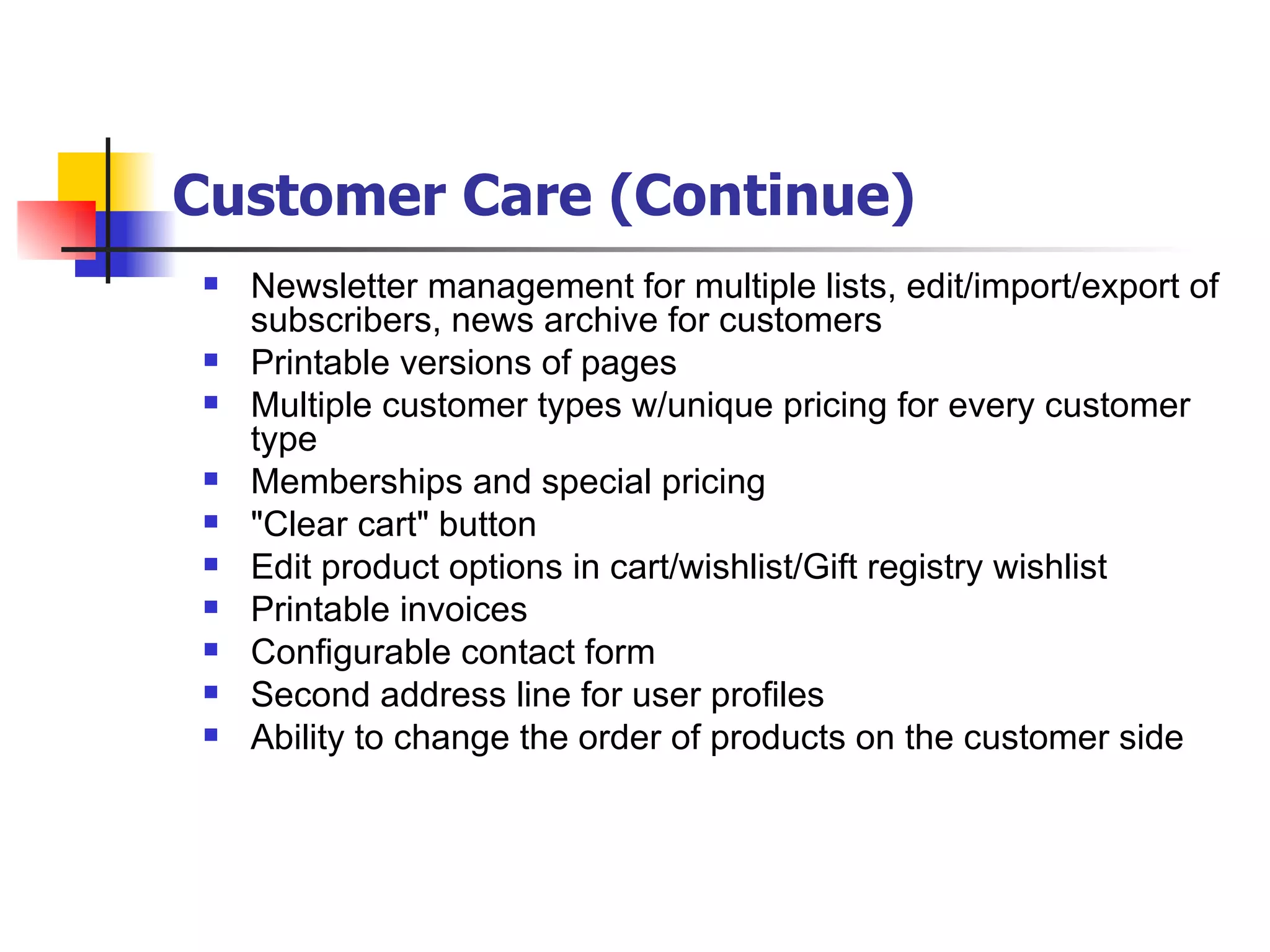 Customer Care (Continue) Newsletter management for multiple lists, edit/import/export of subscribers, news archive for customers Printable versions of pages  Multiple customer types w/unique pricing for every customer type  Memberships and special pricing  "Clear cart" button Edit product options in cart/wishlist/Gift registry wishlist Printable invoices Configurable contact form Second address line for user profiles Ability to change the order of products on the customer side 
